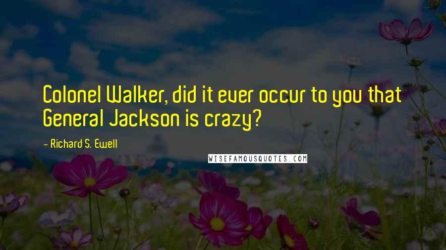 Richard S. Ewell Quotes: Colonel Walker, did it ever occur to you that General Jackson is crazy?