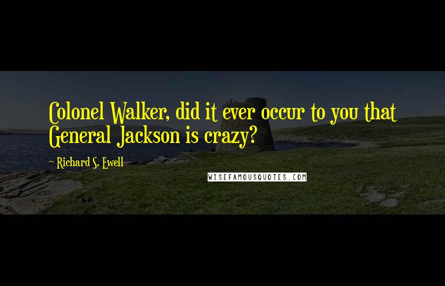 Richard S. Ewell Quotes: Colonel Walker, did it ever occur to you that General Jackson is crazy?