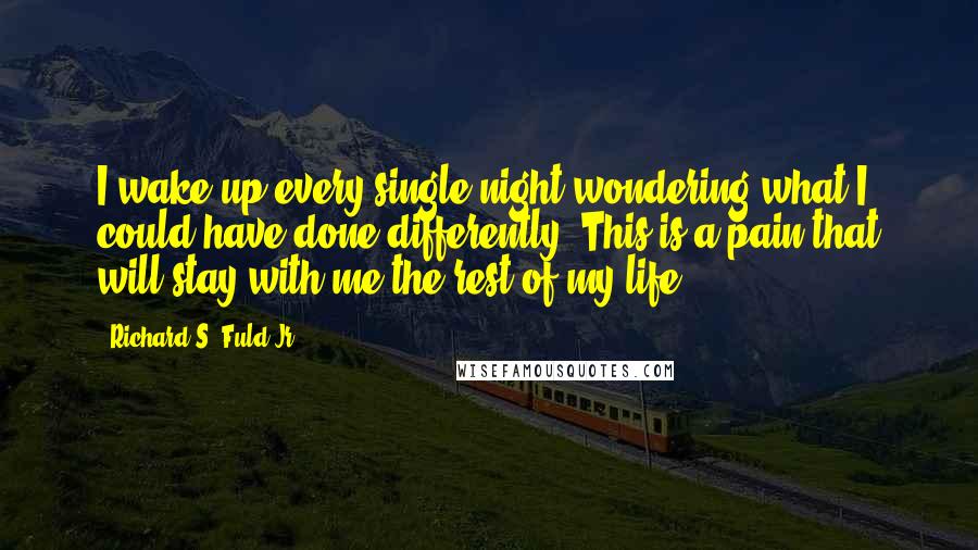 Richard S. Fuld Jr. Quotes: I wake up every single night wondering what I could have done differently. This is a pain that will stay with me the rest of my life.