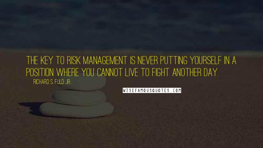 Richard S. Fuld Jr. Quotes: The key to risk management is never putting yourself in a position where you cannot live to fight another day.