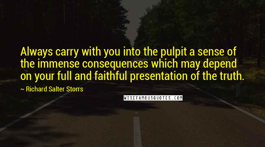 Richard Salter Storrs Quotes: Always carry with you into the pulpit a sense of the immense consequences which may depend on your full and faithful presentation of the truth.