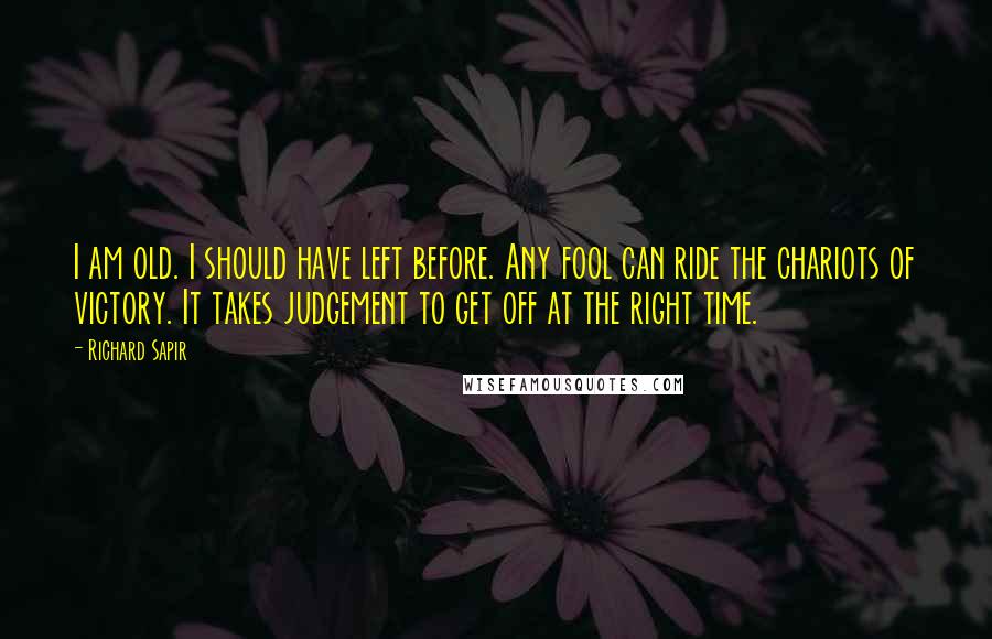 Richard Sapir Quotes: I am old. I should have left before. Any fool can ride the chariots of victory. It takes judgement to get off at the right time.