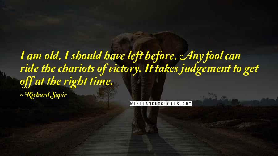 Richard Sapir Quotes: I am old. I should have left before. Any fool can ride the chariots of victory. It takes judgement to get off at the right time.