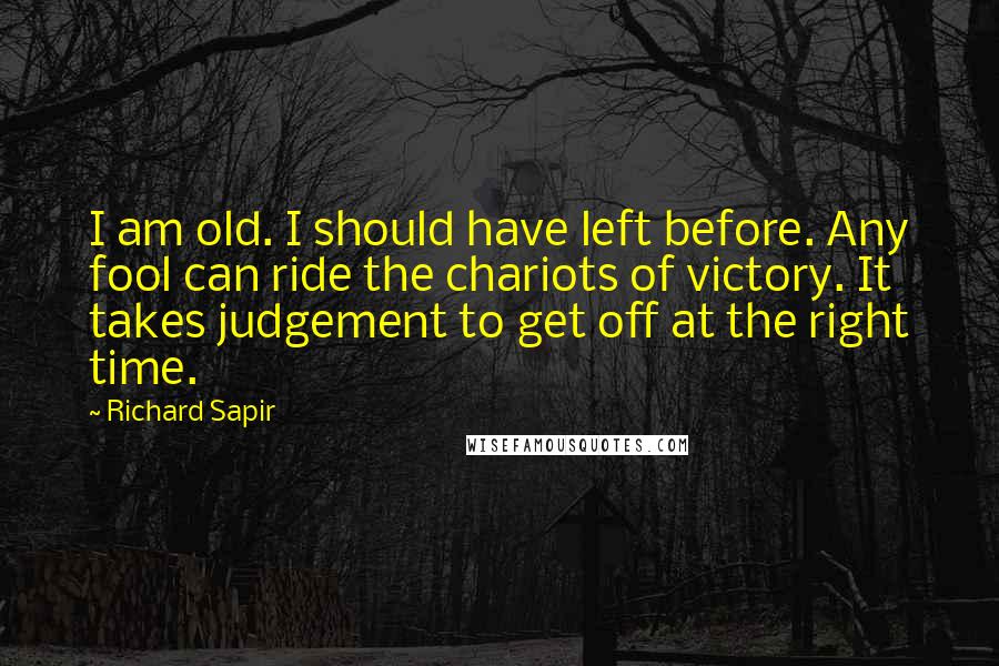 Richard Sapir Quotes: I am old. I should have left before. Any fool can ride the chariots of victory. It takes judgement to get off at the right time.