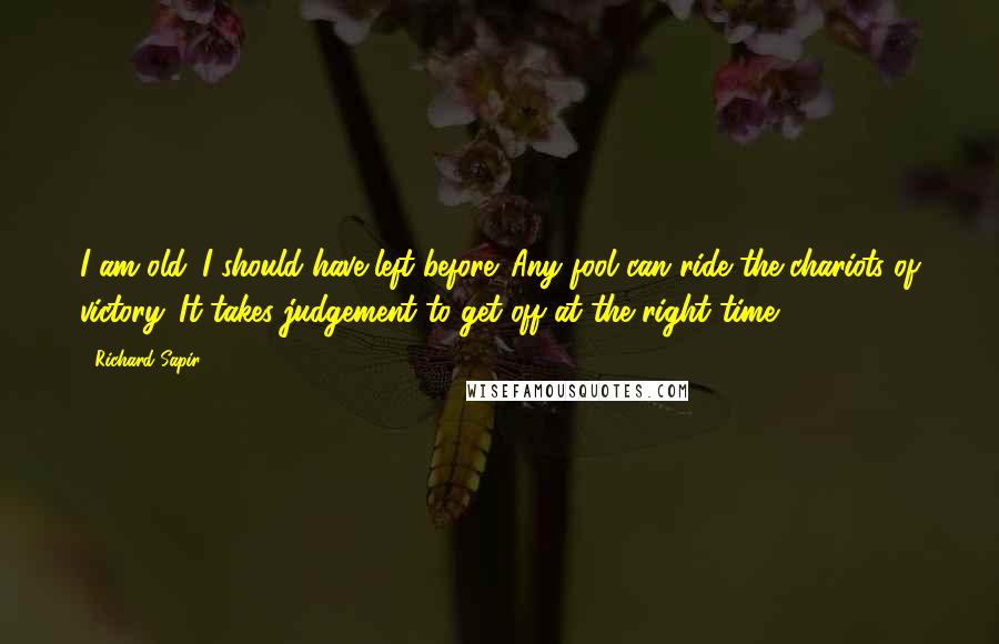 Richard Sapir Quotes: I am old. I should have left before. Any fool can ride the chariots of victory. It takes judgement to get off at the right time.