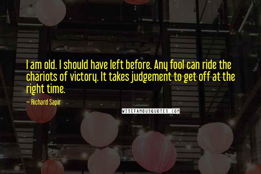 Richard Sapir Quotes: I am old. I should have left before. Any fool can ride the chariots of victory. It takes judgement to get off at the right time.