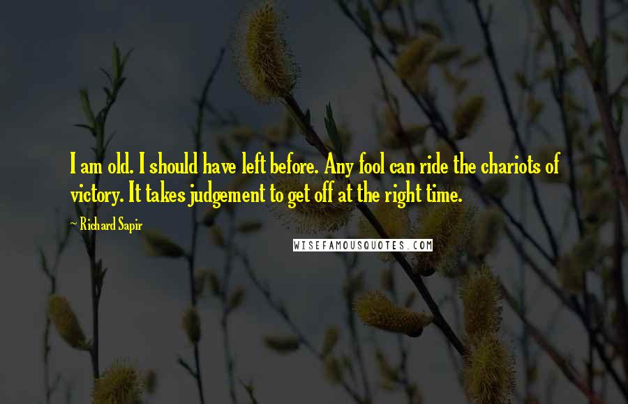 Richard Sapir Quotes: I am old. I should have left before. Any fool can ride the chariots of victory. It takes judgement to get off at the right time.