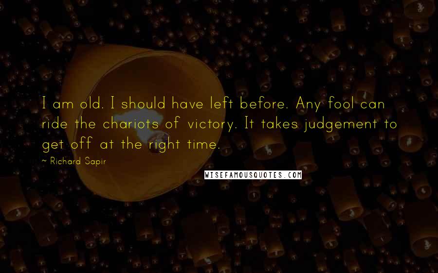 Richard Sapir Quotes: I am old. I should have left before. Any fool can ride the chariots of victory. It takes judgement to get off at the right time.