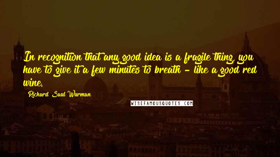 Richard Saul Wurman Quotes: In recognition that any good idea is a fragile thing, you have to give it a few minutes to breath - like a good red wine.