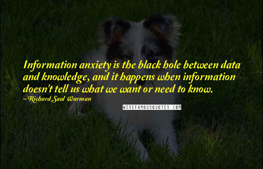 Richard Saul Wurman Quotes: Information anxiety is the black hole between data and knowledge, and it happens when information doesn't tell us what we want or need to know.