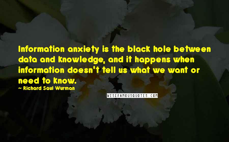 Richard Saul Wurman Quotes: Information anxiety is the black hole between data and knowledge, and it happens when information doesn't tell us what we want or need to know.