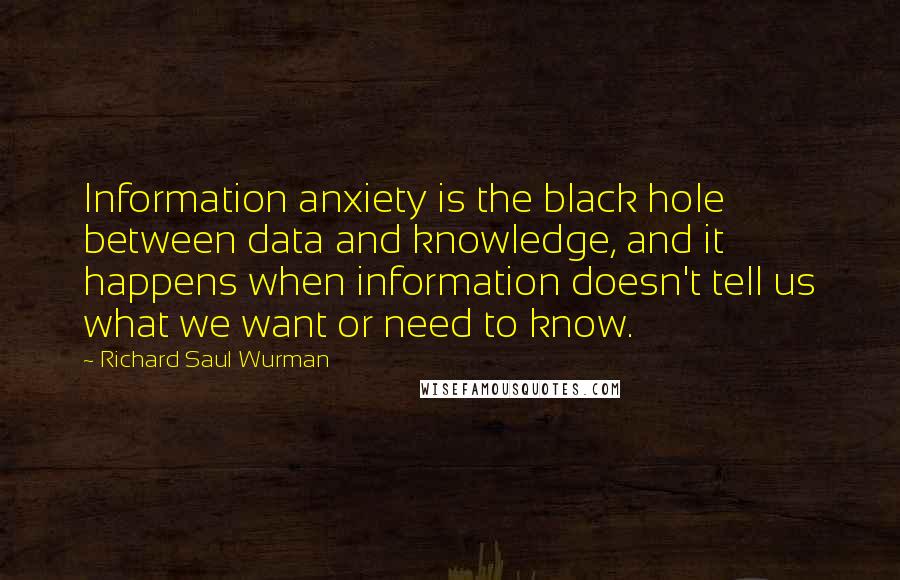 Richard Saul Wurman Quotes: Information anxiety is the black hole between data and knowledge, and it happens when information doesn't tell us what we want or need to know.