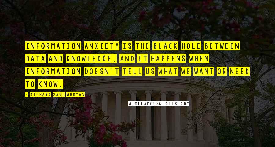 Richard Saul Wurman Quotes: Information anxiety is the black hole between data and knowledge, and it happens when information doesn't tell us what we want or need to know.