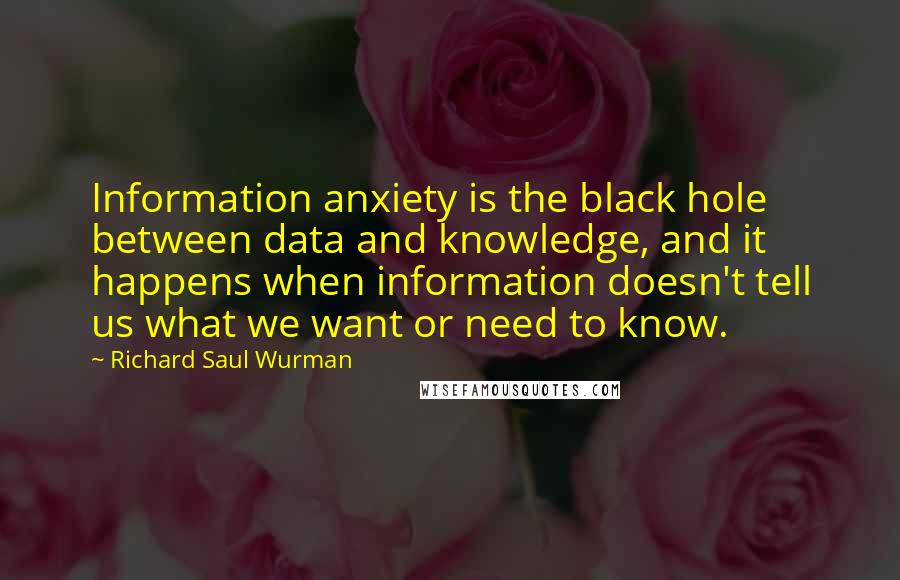 Richard Saul Wurman Quotes: Information anxiety is the black hole between data and knowledge, and it happens when information doesn't tell us what we want or need to know.