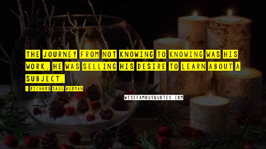 Richard Saul Wurman Quotes: The journey from not knowing to knowing was his work. He was selling his desire to learn about a subject.