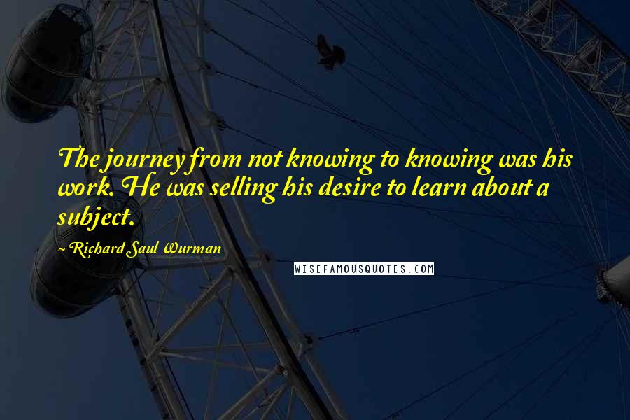 Richard Saul Wurman Quotes: The journey from not knowing to knowing was his work. He was selling his desire to learn about a subject.