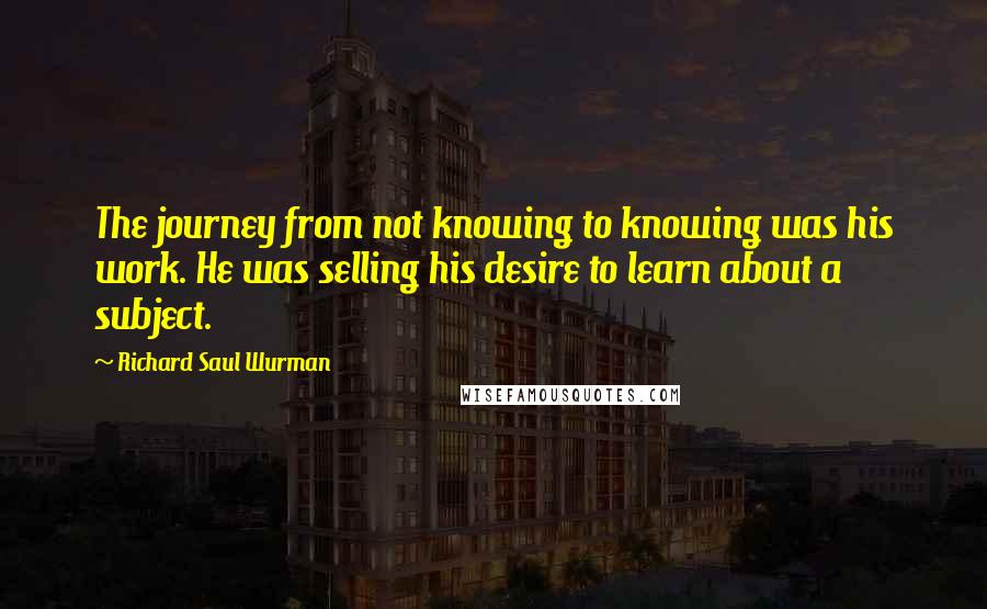 Richard Saul Wurman Quotes: The journey from not knowing to knowing was his work. He was selling his desire to learn about a subject.