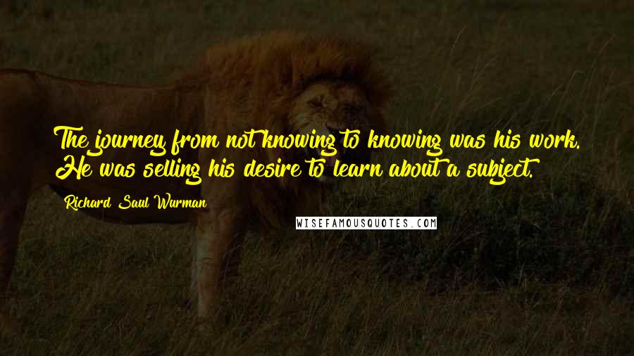 Richard Saul Wurman Quotes: The journey from not knowing to knowing was his work. He was selling his desire to learn about a subject.