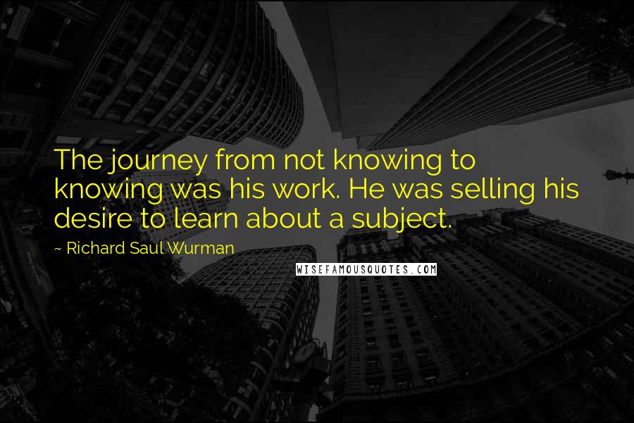 Richard Saul Wurman Quotes: The journey from not knowing to knowing was his work. He was selling his desire to learn about a subject.