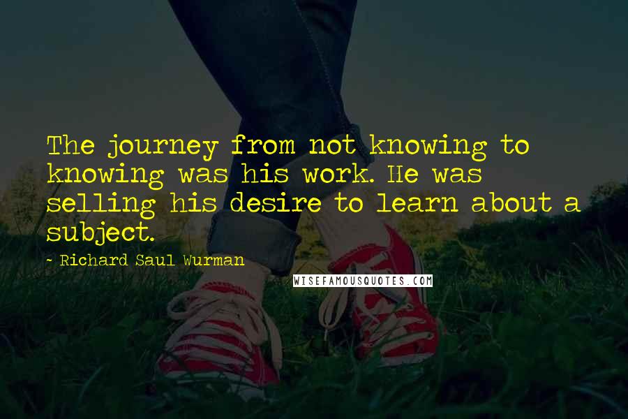 Richard Saul Wurman Quotes: The journey from not knowing to knowing was his work. He was selling his desire to learn about a subject.