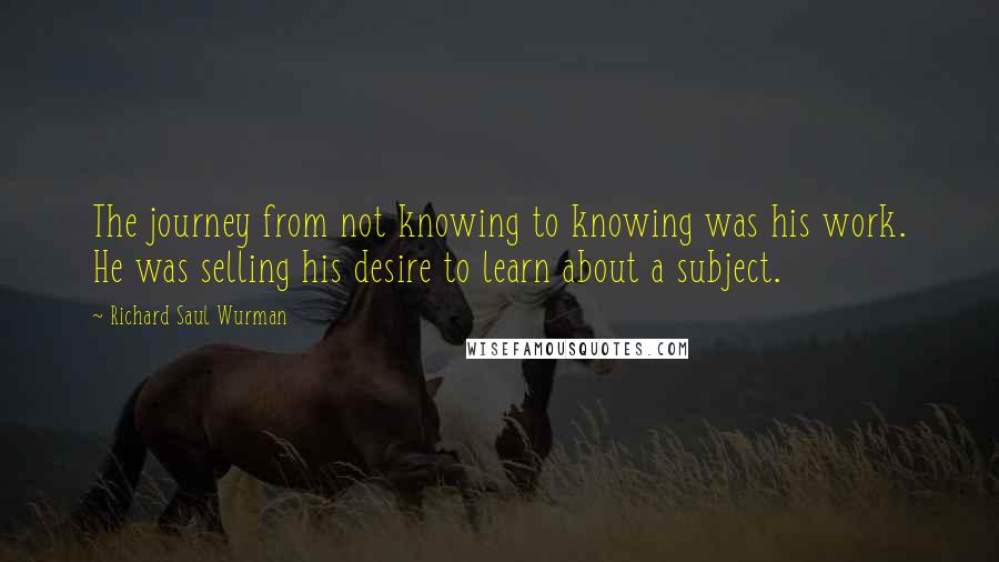 Richard Saul Wurman Quotes: The journey from not knowing to knowing was his work. He was selling his desire to learn about a subject.