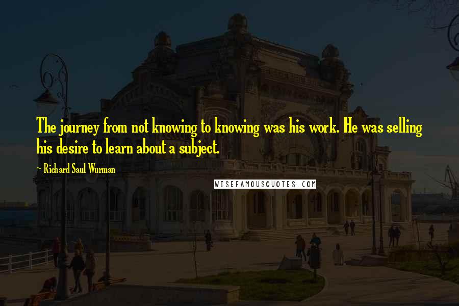 Richard Saul Wurman Quotes: The journey from not knowing to knowing was his work. He was selling his desire to learn about a subject.