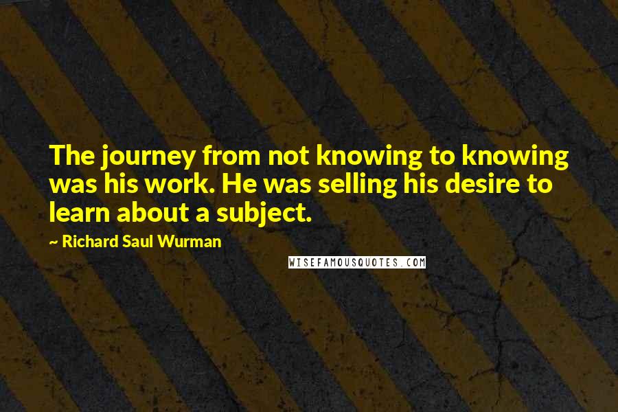 Richard Saul Wurman Quotes: The journey from not knowing to knowing was his work. He was selling his desire to learn about a subject.