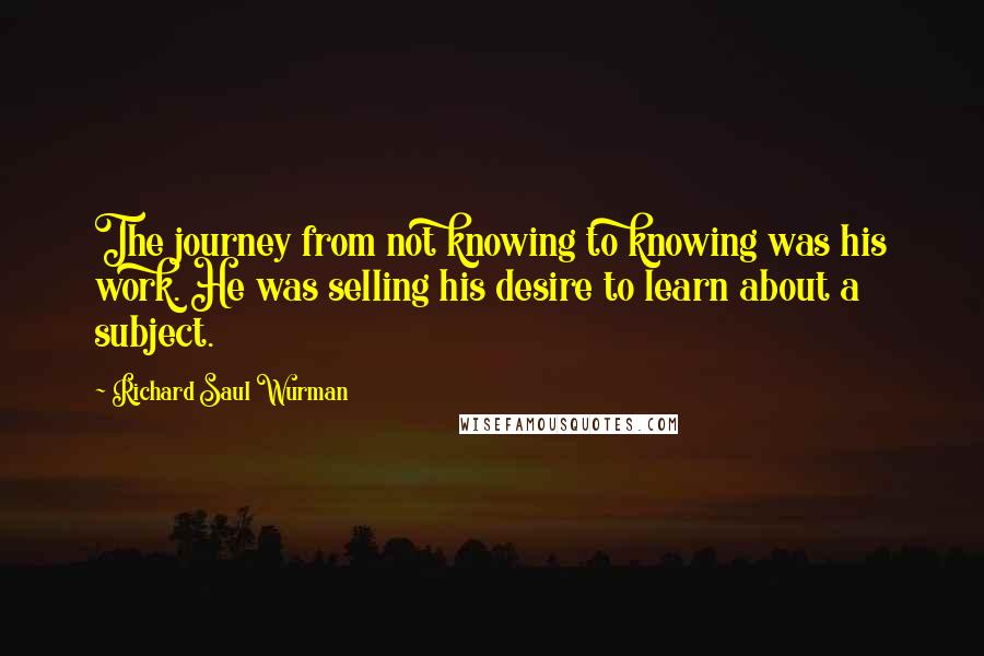 Richard Saul Wurman Quotes: The journey from not knowing to knowing was his work. He was selling his desire to learn about a subject.