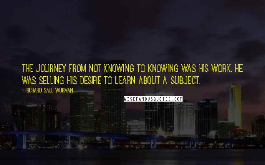 Richard Saul Wurman Quotes: The journey from not knowing to knowing was his work. He was selling his desire to learn about a subject.