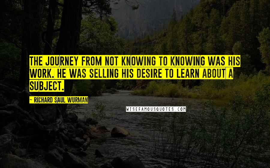 Richard Saul Wurman Quotes: The journey from not knowing to knowing was his work. He was selling his desire to learn about a subject.