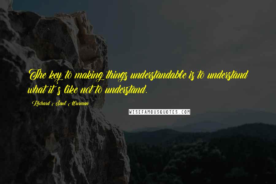 Richard Saul Wurman Quotes: The key to making things understandable is to understand what it's like not to understand.