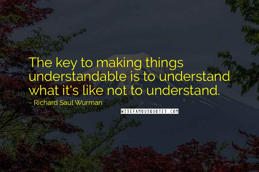 Richard Saul Wurman Quotes: The key to making things understandable is to understand what it's like not to understand.