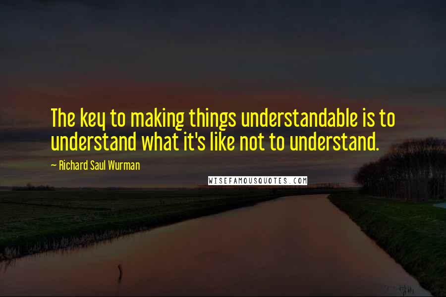 Richard Saul Wurman Quotes: The key to making things understandable is to understand what it's like not to understand.