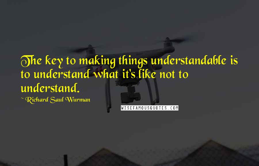 Richard Saul Wurman Quotes: The key to making things understandable is to understand what it's like not to understand.