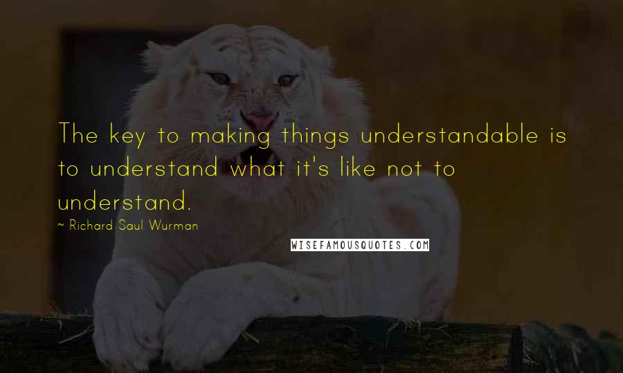 Richard Saul Wurman Quotes: The key to making things understandable is to understand what it's like not to understand.