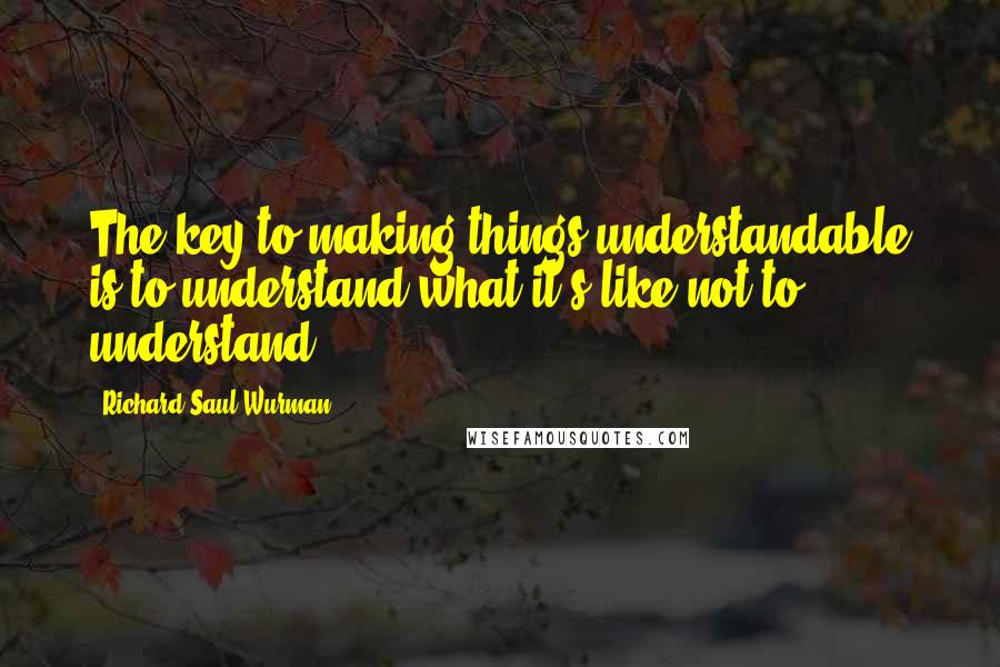 Richard Saul Wurman Quotes: The key to making things understandable is to understand what it's like not to understand.