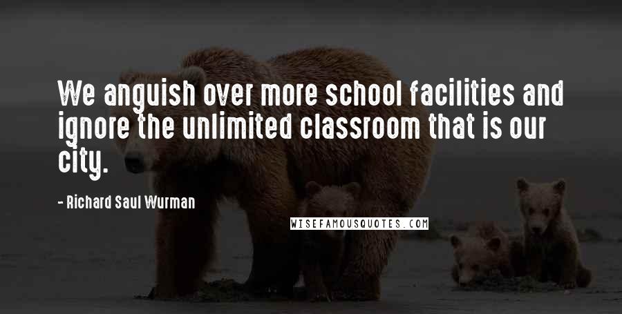 Richard Saul Wurman Quotes: We anguish over more school facilities and ignore the unlimited classroom that is our city.