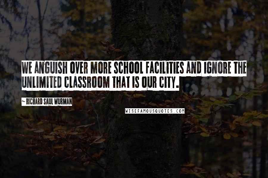 Richard Saul Wurman Quotes: We anguish over more school facilities and ignore the unlimited classroom that is our city.