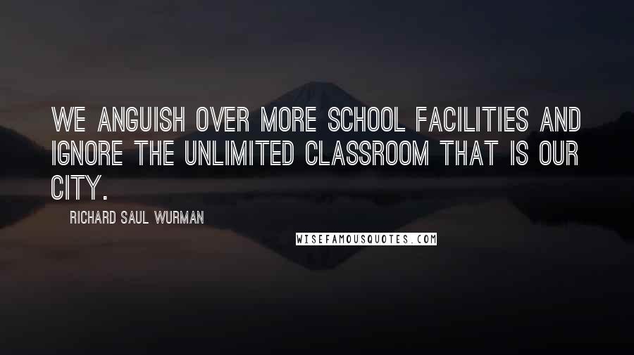 Richard Saul Wurman Quotes: We anguish over more school facilities and ignore the unlimited classroom that is our city.