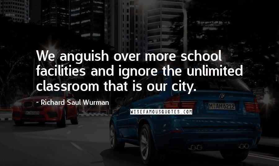 Richard Saul Wurman Quotes: We anguish over more school facilities and ignore the unlimited classroom that is our city.