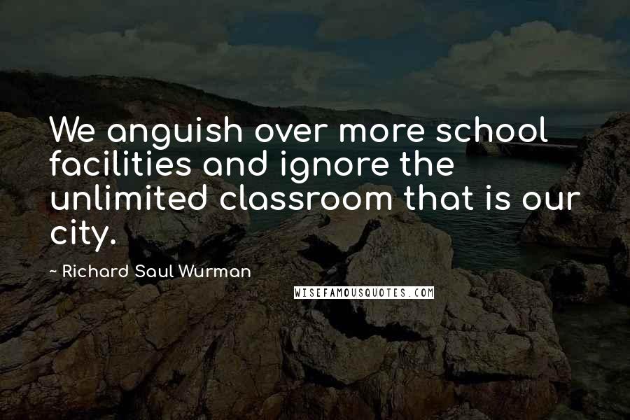 Richard Saul Wurman Quotes: We anguish over more school facilities and ignore the unlimited classroom that is our city.