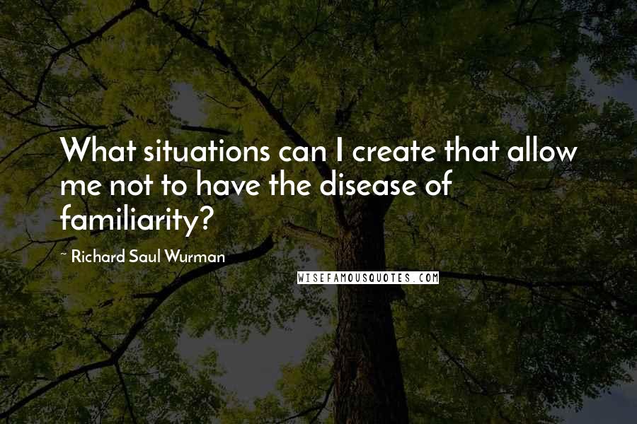 Richard Saul Wurman Quotes: What situations can I create that allow me not to have the disease of familiarity?