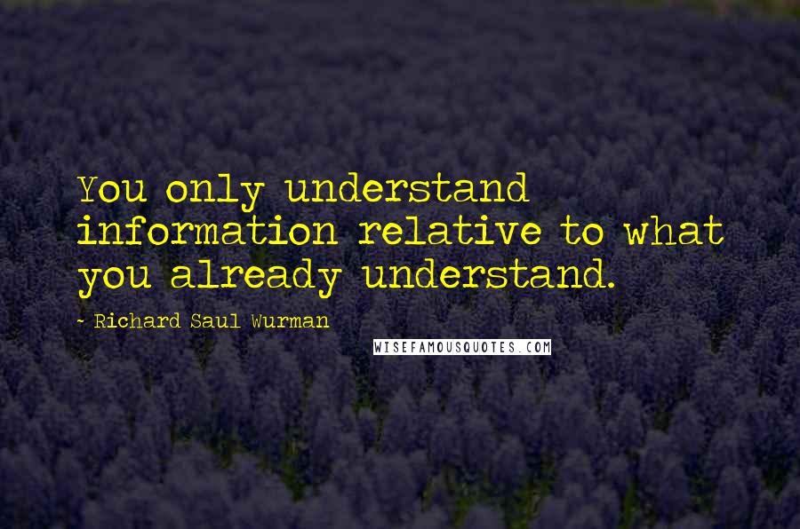 Richard Saul Wurman Quotes: You only understand information relative to what you already understand.