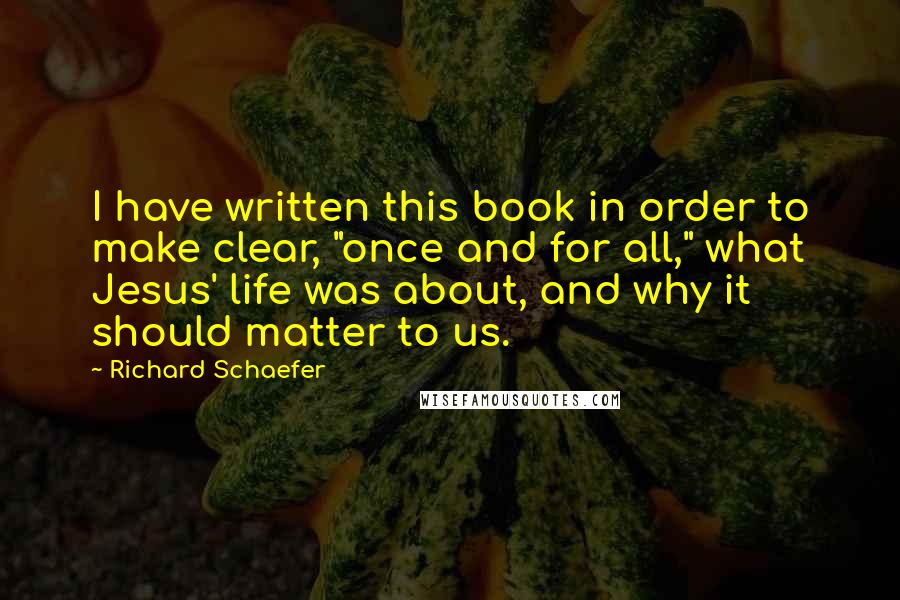 Richard Schaefer Quotes: I have written this book in order to make clear, "once and for all," what Jesus' life was about, and why it should matter to us.