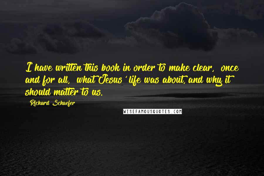 Richard Schaefer Quotes: I have written this book in order to make clear, "once and for all," what Jesus' life was about, and why it should matter to us.