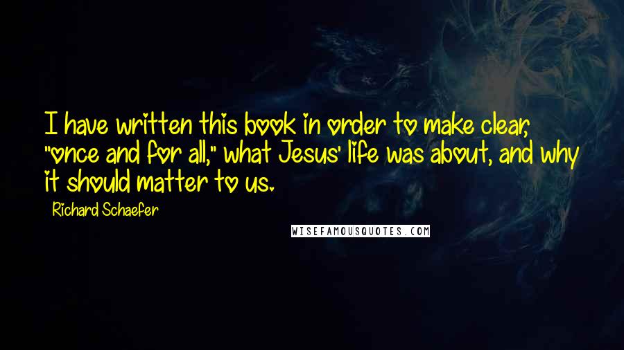 Richard Schaefer Quotes: I have written this book in order to make clear, "once and for all," what Jesus' life was about, and why it should matter to us.