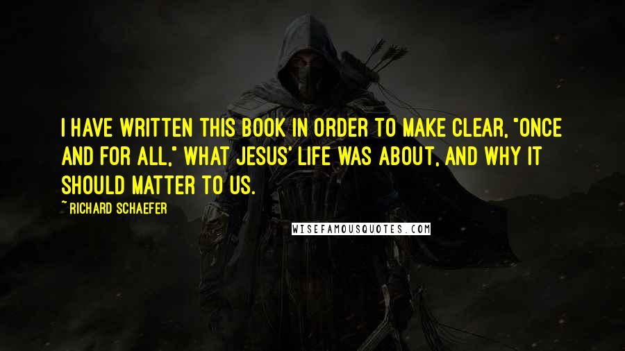 Richard Schaefer Quotes: I have written this book in order to make clear, "once and for all," what Jesus' life was about, and why it should matter to us.