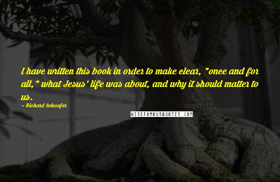 Richard Schaefer Quotes: I have written this book in order to make clear, "once and for all," what Jesus' life was about, and why it should matter to us.