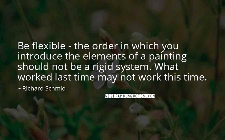 Richard Schmid Quotes: Be flexible - the order in which you introduce the elements of a painting should not be a rigid system. What worked last time may not work this time.