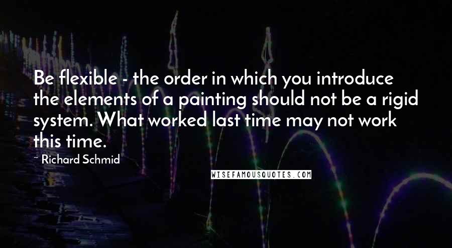 Richard Schmid Quotes: Be flexible - the order in which you introduce the elements of a painting should not be a rigid system. What worked last time may not work this time.